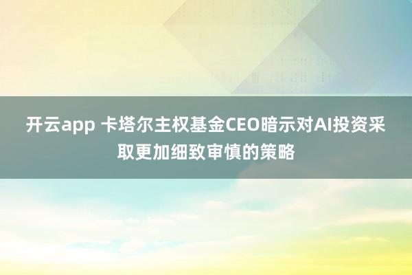 开云app 卡塔尔主权基金CEO暗示对AI投资采取更加细致审慎的策略