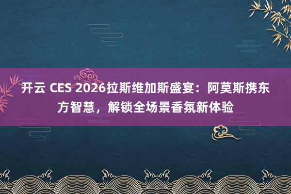 开云 CES 2026拉斯维加斯盛宴：阿莫斯携东方智慧，解锁全场景香氛新体验