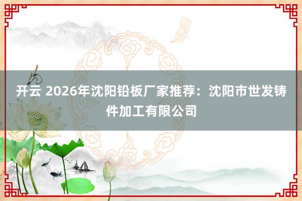 开云 2026年沈阳铅板厂家推荐：沈阳市世发铸件加工有限公司