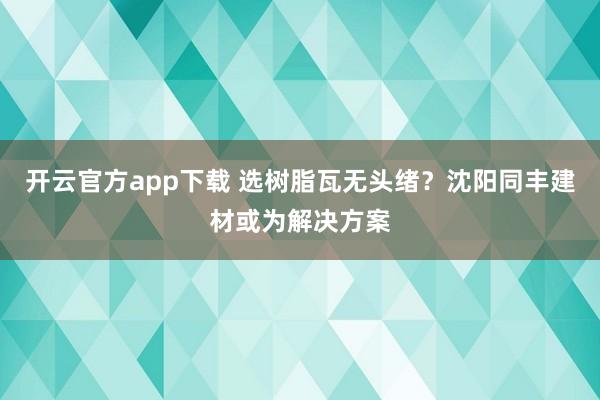 开云官方app下载 选树脂瓦无头绪？沈阳同丰建材或为解决方案