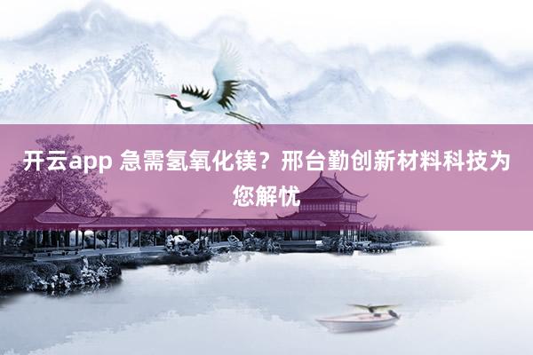 开云app 急需氢氧化镁？邢台勤创新材料科技为您解忧