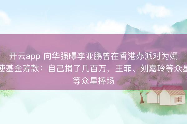 开云app 向华强曝李亚鹏曾在香港办派对为嫣然天使基金筹款：自己捐了几百万，王菲、刘嘉玲等众星捧场