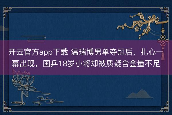 开云官方app下载 温瑞博男单夺冠后，扎心一幕出现，国乒18岁小将却被质疑含金量不足