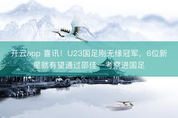 开云app 喜讯！U23国足刚无缘冠军，6位新星就有望通过邵佳一考察进国足