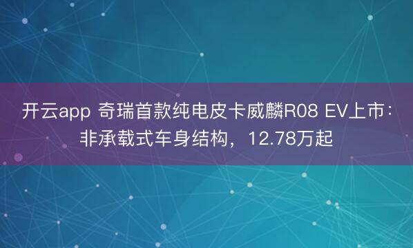 开云app 奇瑞首款纯电皮卡威麟R08 EV上市：非承载式车身结构，12.78万起