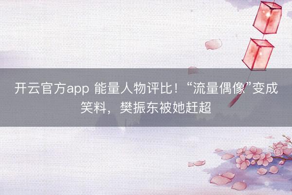 开云官方app 能量人物评比！“流量偶像”变成笑料，樊振东被她赶超
