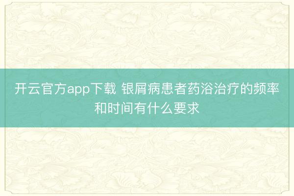 开云官方app下载 银屑病患者药浴治疗的频率和时间有什么要求