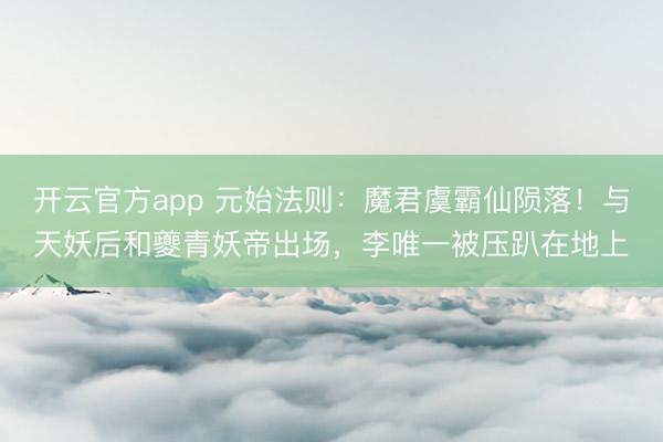 开云官方app 元始法则：魔君虞霸仙陨落！与天妖后和夔青妖帝出场，李唯一被压趴在地上