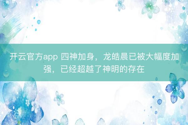 开云官方app 四神加身，龙皓晨已被大幅度加强，已经超越了神明的存在