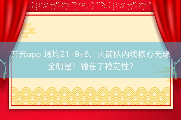 开云app 场均21+9+6，火箭队内线核心无缘全明星！输在了稳定性？