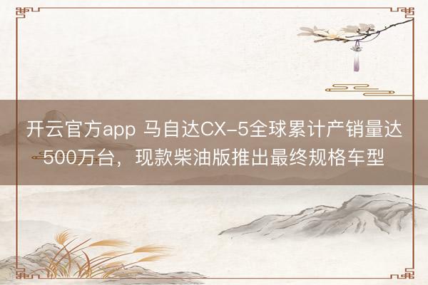 开云官方app 马自达CX-5全球累计产销量达500万台，现款柴油版推出最终规格车型