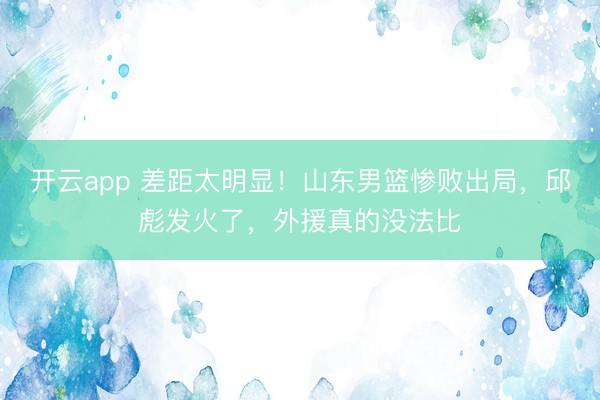 开云app 差距太明显！山东男篮惨败出局，邱彪发火了，外援真的没法比