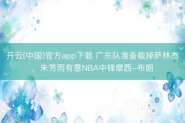 开云(中国)官方app下载 广东队准备裁掉萨林杰,朱芳雨有意NBA中锋摩西-布朗