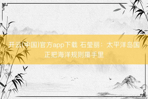 开云(中国)官方app下载 石莹丽:太平洋岛国正把海洋规则攥手里
