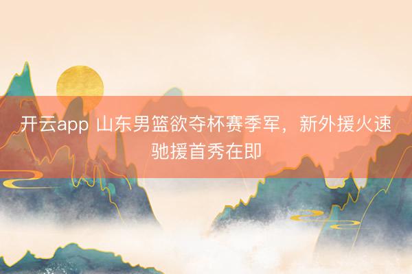 开云app 山东男篮欲夺杯赛季军，新外援火速驰援首秀在即