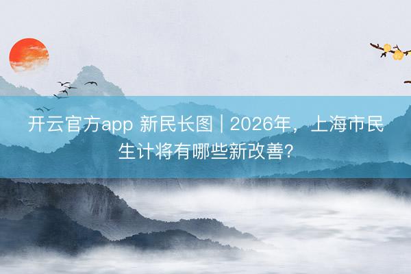 开云官方app 新民长图 | 2026年，上海市民生计将有哪些新改善？