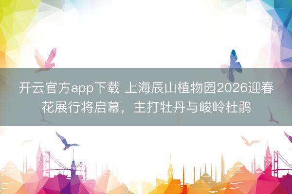 开云官方app下载 上海辰山植物园2026迎春花展行将启幕，主打牡丹与峻岭杜鹃