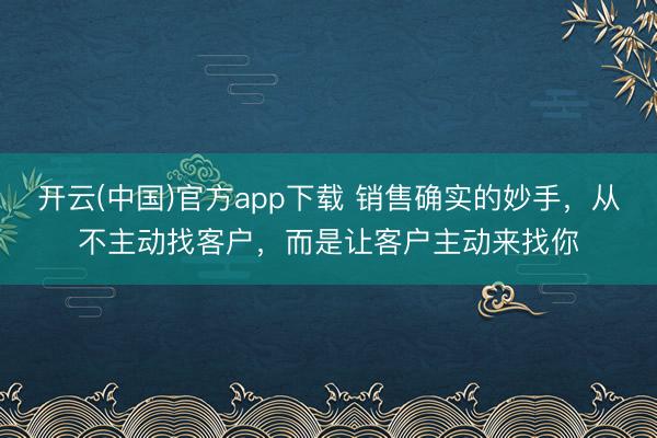 开云(中国)官方app下载 销售确实的妙手，从不主动找客户，而是让客户主动来找你