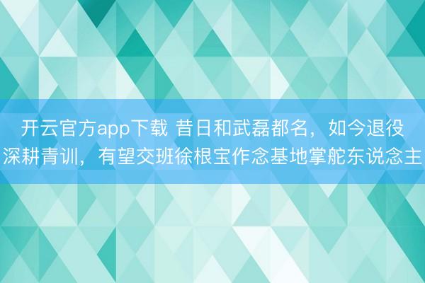 开云官方app下载 昔日和武磊都名，如今退役深耕青训，有望交班徐根宝作念基地掌舵东说念主