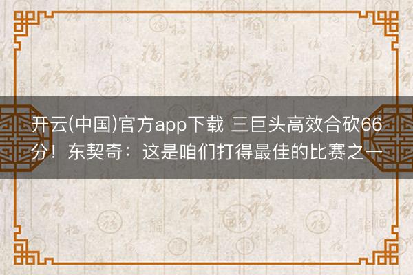 开云(中国)官方app下载 三巨头高效合砍66分！东契奇：这是咱们打得最佳的比赛之一