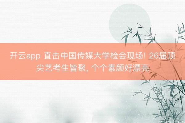 开云app 直击中国传媒大学检会现场! 26届顶尖艺考生皆聚，<a href=