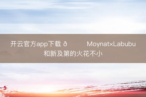 开云官方app下载 🎏Moynat×Labubu和新及第的火花不小