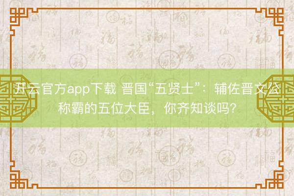 开云官方app下载 晋国“五贤士”：辅佐晋文公称霸的五位大臣，你齐知谈吗？