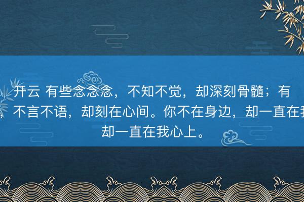 开云 有些念念念，不知不觉，却深刻骨髓；有些记挂，不言不语，却刻在心间。你不在身边，却一直在我心上。