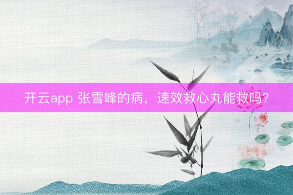 开云app 张雪峰的病，速效救心丸能救吗？