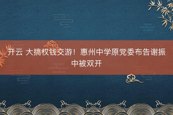 开云 大搞权钱交游！惠州中学原党委布告谢振中被双开