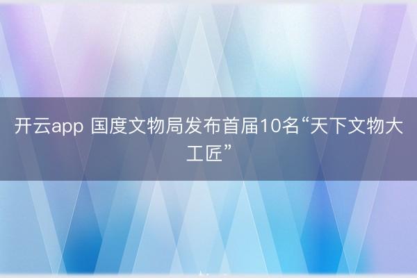 开云app 国度文物局发布首届10名“天下文物大工匠”