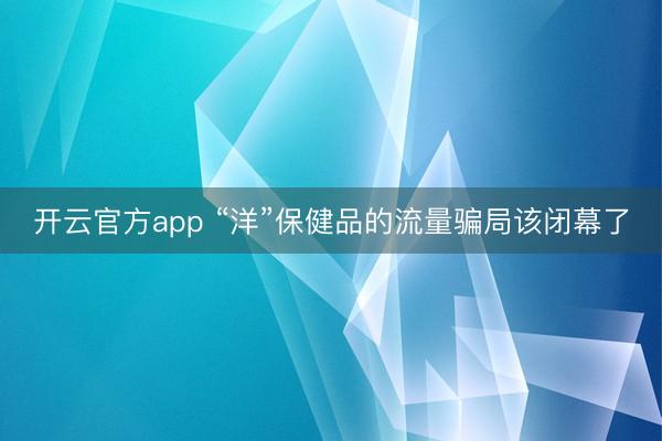 开云官方app “洋”保健品的流量骗局该闭幕了