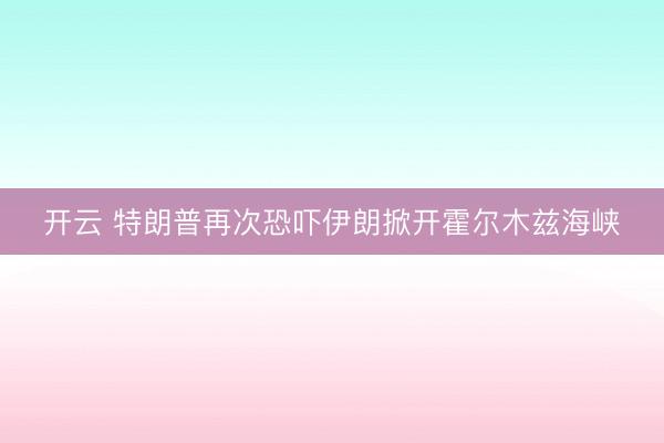开云 特朗普再次恐吓伊朗掀开霍尔木兹海峡