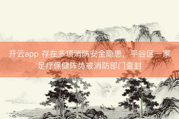 开云app 存在多项消防安全隐患,平谷区一家足疗保健阵势被消防部门查封