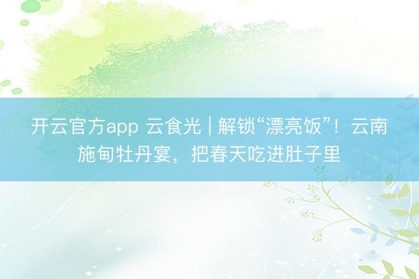 开云官方app 云食光 | 解锁“漂亮饭”！云南施甸牡丹宴，把春天吃进肚子里