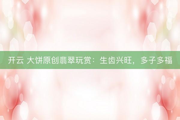 开云 大饼原创翡翠玩赏：生齿兴旺，多子多福