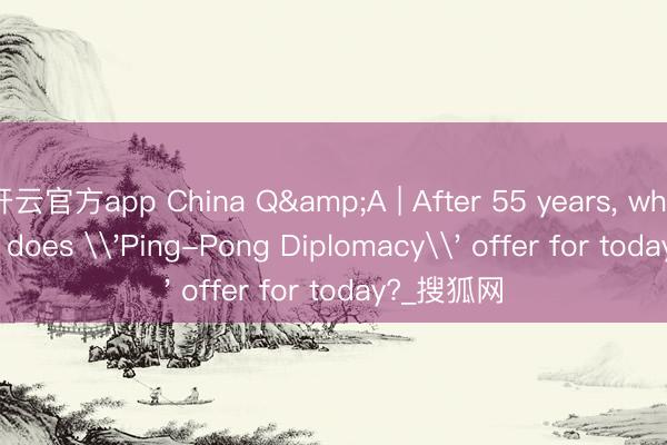 开云官方app China Q&A | After 55 years, what lessons does \'Ping-Pong Diplomacy\' offer for today?_搜狐网