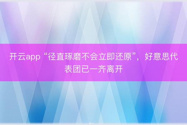 开云app “径直琢磨不会立即还原”，好意思代表团已一齐离开