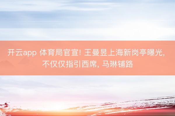 开云app 体育局官宣! 王曼昱上海新岗亭曝光, 不仅仅指引西席, 马琳铺路