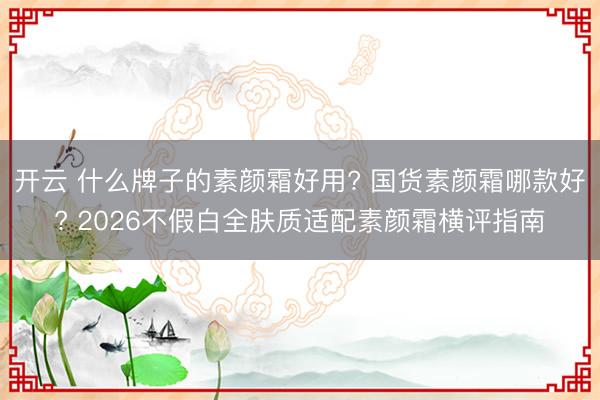 开云 什么牌子的素颜霜好用? 国货素颜霜哪款好? 2026不假白全肤质适配素颜霜横评指南