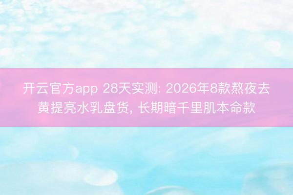 开云官方app 28天实测: 2026年8款熬夜去黄提亮水乳盘货, 长期暗千里肌本命款