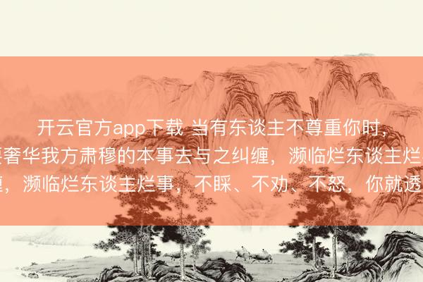 开云官方app下载 当有东谈主不尊重你时，不要跟他撕破脸，不要奢华我方肃穆的本事去与之纠缠，濒临烂东谈主烂事，不睬、不劝、不怒，你就透顶赢了