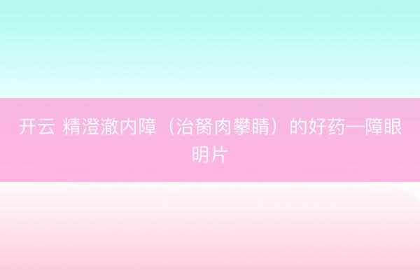 开云 精澄澈内障（治胬肉攀睛）的好药—障眼明片