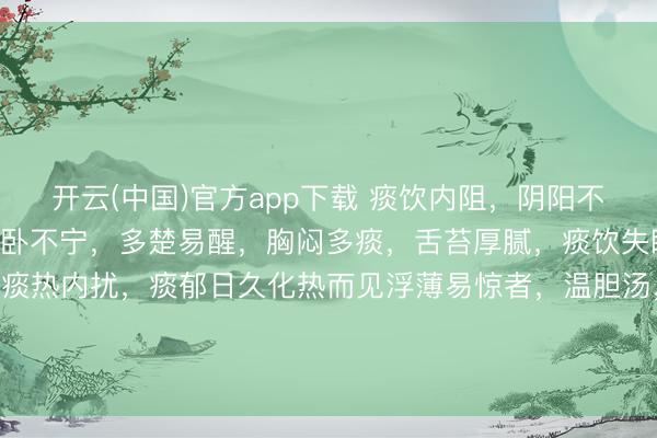 开云(中国)官方app下载 痰饮内阻，阴阳不相交通致失眠，症见睡卧不宁，多楚易醒，胸闷多痰，舌苔厚腻，痰饮失眠 二陈汤加牡蛎，5味；痰热内扰，痰郁日久化热而见浮薄易惊者，温胆汤，6味；打鼾方，6味，痰属阴邪，伏于上焦，窒碍气说念，气说念