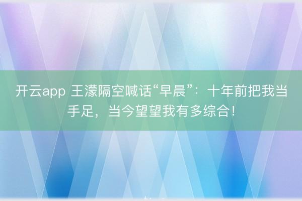开云app 王濛隔空喊话“早晨”：十年前把我当手足，当今望望我有多综合！