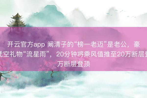 开云官方app 阚清子的“榜一老迈”是老公，豪刷凭空礼物“流星雨”，20分钟将乘风值推至20万断层登顶