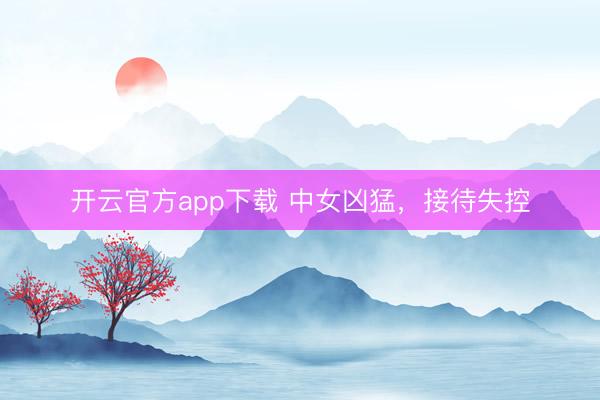 开云官方app下载 中女凶猛，接待失控