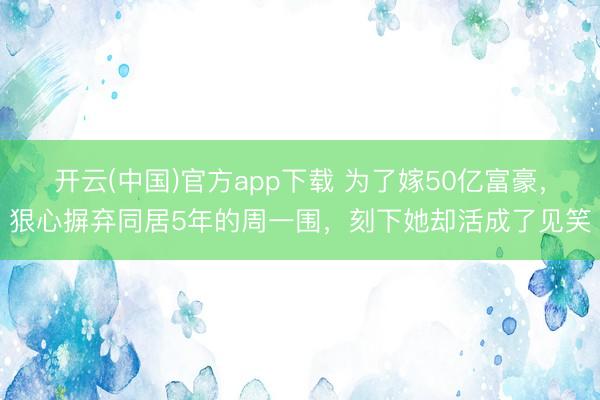 开云(中国)官方app下载 为了嫁50亿富豪，狠心摒弃同居5年的周一围，刻下她却活成了见笑
