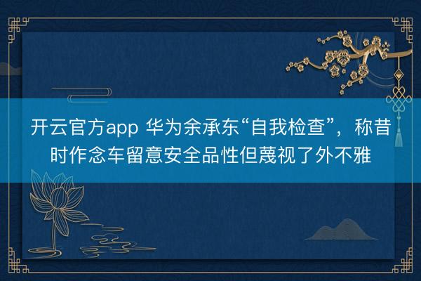 开云官方app 华为余承东“自我检查”，称昔时作念车留意安全品性但蔑视了外不雅
