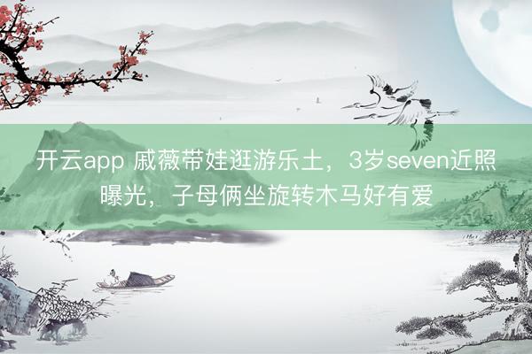 开云app 戚薇带娃逛游乐土，3岁seven近照曝光，子母俩坐旋转木马好有爱